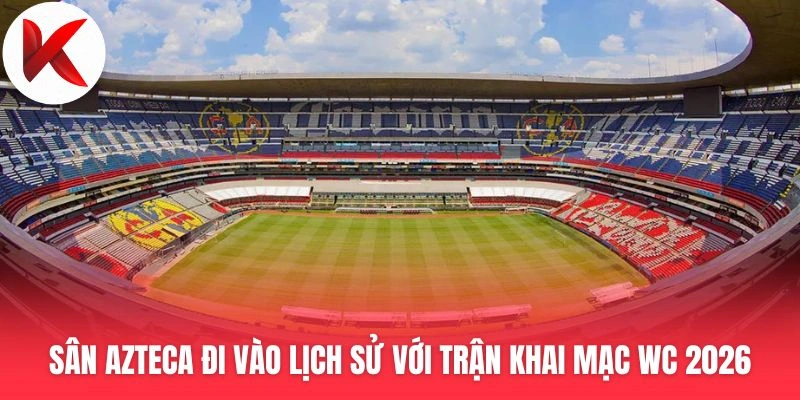 Thông tin sân Azteca đi vào lịch sử với trận khai mạc World Cup 2026